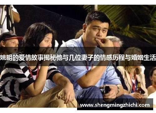 姚明的爱情故事揭秘他与几位妻子的情感历程与婚姻生活